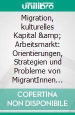 Migration, kulturelles Kapital &amp; Arbeitsmarkt: Orientierungen, Strategien und Probleme von MigrantInnen beim Einstieg in den deutschen Arbeitsmarkt. E-book. Formato PDF