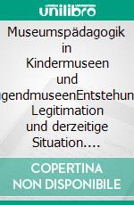 Museumspädagogik in Kindermuseen und JugendmuseenEntstehung, Legitimation und derzeitige Situation. E-book. Formato PDF ebook