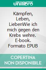 Kämpfen, Leben, LiebenWie ich mich gegen den Krebs wehre. E-book. Formato EPUB ebook