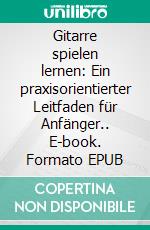 Gitarre spielen lernen: Ein praxisorientierter Leitfaden für Anfänger.. E-book. Formato EPUB