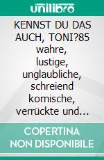 KENNST DU DAS AUCH, TONI?85 wahre, lustige, unglaubliche, schreiend komische, verrückte und interessante Episoden aus dem wahren Leben. E-book. Formato EPUB ebook
