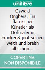 Oswald Onghers. Ein flämischer Künstler als Hofmaler in Franken&quot;seinen weith und breith all schon bekannten nahmen zur unsterblichkeit&quot;. E-book. Formato PDF