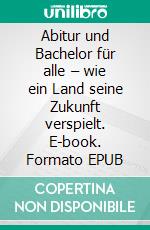 Abitur und Bachelor für alle – wie ein Land seine Zukunft verspielt. E-book. Formato EPUB ebook