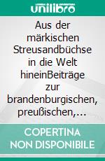 Aus der märkischen Streusandbüchse in die Welt hineinBeiträge zur brandenburgischen, preußischen, sächsischen und internationalen Geschichte. E-book. Formato PDF ebook di Felix Engel