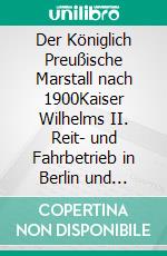 Der Königlich Preußische Marstall nach 1900Kaiser Wilhelms II. Reit- und Fahrbetrieb in Berlin und Potsdam. E-book. Formato PDF ebook