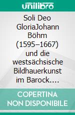 Soli Deo GloriaJohann Böhm (1595–1667) und die westsächsische Bildhauerkunst im Barock. E-book. Formato PDF ebook