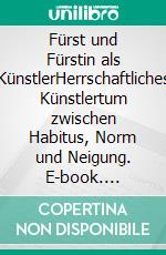 Fürst und Fürstin als KünstlerHerrschaftliches Künstlertum zwischen Habitus, Norm und Neigung. E-book. Formato PDF ebook