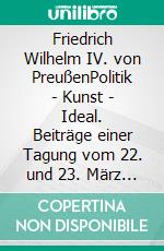 Friedrich Wilhelm IV. von PreußenPolitik - Kunst - Ideal. Beiträge einer Tagung vom 22. und 23. März 2012 am Kulturforum in Berlin. E-book. Formato PDF ebook