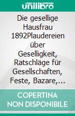 Die gesellige Hausfrau 1892Plaudereien über Geselligkeit, Ratschläge für Gesellschaften, Feste, Bazare, Festspiele, Aufführungen, Unterhaltungen etc.. E-book. Formato EPUB ebook