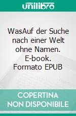 WasAuf der Suche nach einer Welt ohne Namen. E-book. Formato EPUB ebook
