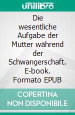 Die wesentliche Aufgabe der Mutter während der Schwangerschaft. E-book. Formato EPUB