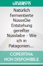 Natürlich fermentierte NüsseDie Entstehung gereifter Nusslaibe - Wie ich in Patagonien etwas komplett Neues entdeckte. E-book. Formato PDF ebook