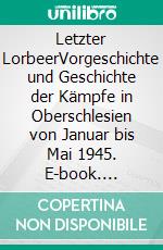 Letzter LorbeerVorgeschichte und Geschichte der Kämpfe in Oberschlesien von Januar bis Mai 1945. E-book. Formato EPUB ebook