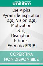 Die Alpha PyramideInspiration &gt; Vision &gt; Motivation &gt; Disruption. E-book. Formato EPUB