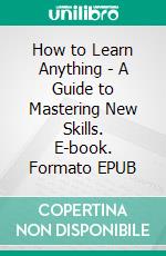 How to Learn Anything - A Guide to Mastering New Skills. E-book. Formato EPUB ebook