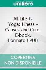 All Life Is Yoga: Illness - Causes and Cure. E-book. Formato EPUB ebook