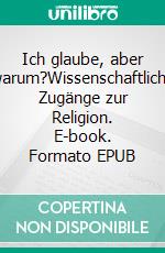 Ich glaube, aber warum?Wissenschaftliche Zugänge zur Religion. E-book. Formato EPUB