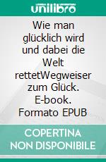 Wie man glücklich wird und dabei die Welt rettetWegweiser zum Glück. E-book. Formato EPUB ebook di Holger Dr. phil. Wohlfahrt