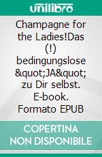 Champagne for the Ladies!Das (!) bedingungslose &quot;JA&quot; zu Dir selbst. E-book. Formato EPUB ebook