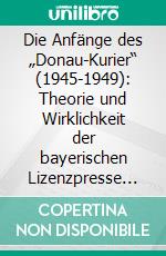 Die Anfänge des „Donau-Kurier“ (1945-1949): Theorie und Wirklichkeit der bayerischen Lizenzpresse am Beispiel Ingolstadt. E-book. Formato PDF ebook