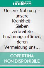 Unsere Nahrung – unsere Krankheit: Sieben verbreitete Ernährungsirrtümer, deren Vermeidung uns zu gesünderen Menschen machen könnte…. E-book. Formato PDF ebook