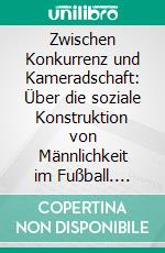 Zwischen Konkurrenz und Kameradschaft: Über die soziale Konstruktion von Männlichkeit im Fußball. E-book. Formato PDF ebook di Sebastian Hauser