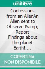 Confessions from an AlienAn Alien sent to Observe &amp; Report Findings about the planet Earth!. E-book. Formato EPUB ebook