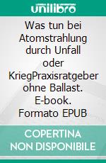 Was tun bei Atomstrahlung durch Unfall oder KriegPraxisratgeber ohne Ballast. E-book. Formato EPUB ebook