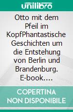 Otto mit dem Pfeil im KopfPhantastische Geschichten um die Entstehung von Berlin und Brandenburg. E-book. Formato EPUB ebook