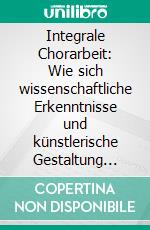 Integrale Chorarbeit: Wie sich wissenschaftliche Erkenntnisse und künstlerische Gestaltung begegnen und bereichern können. E-book. Formato PDF ebook di Judith Schweiger