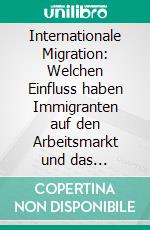 Internationale Migration: Welchen Einfluss haben Immigranten auf den Arbeitsmarkt und das Wirtschaftswachstum?. E-book. Formato PDF ebook