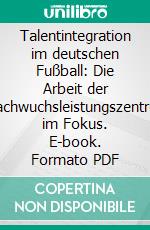 Talentintegration im deutschen Fußball: Die Arbeit der Nachwuchsleistungszentren im Fokus. E-book. Formato PDF ebook di Tobias Herz