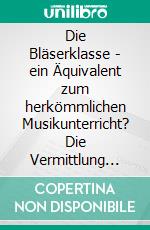 Die Bläserklasse - ein Äquivalent zum herkömmlichen Musikunterricht? Die Vermittlung musikalischer Bildung an allgemeinbildenden Schulen. E-book. Formato PDF ebook di Norman Grüneberg