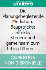 Die Planungsbegleitende Mediation. Bauprojekte effektiv steuern und gemeinsam zum Erfolg führen. E-book. Formato PDF