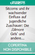 Sitcoms und ihr wachsender Einfluss auf jugendliche Zuschauer: Die ‚Gilmore Girls‘ und andere Beispiele. E-book. Formato PDF ebook