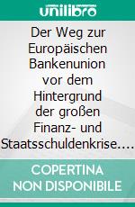 Der Weg zur Europäischen Bankenunion vor dem Hintergrund der großen Finanz- und Staatsschuldenkrise. E-book. Formato PDF ebook