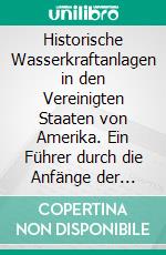 Historische Wasserkraftanlagen in den Vereinigten Staaten von Amerika. Ein Führer durch die Anfänge der amerikanischen Hydroelektrizitätswirtschaft. E-book. Formato PDF ebook