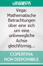 Vega: Mathematische Betrachtungen über eine sich um eine unbewegliche Achse gleichförmig drehende feste Kugel / Matematic?ne obravnave okrog nepremic?ne osi enakomerno vrtec?e se trdne krogle. E-book. Formato PDF ebook