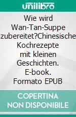 Wie wird Wan-Tan-Suppe zubereitet?Chinesische Kochrezepte mit kleinen Geschichten. E-book. Formato EPUB ebook