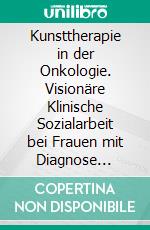 Kunsttherapie in der Onkologie. Visionäre Klinische Sozialarbeit bei Frauen mit Diagnose Mammakarzinom. E-book. Formato PDF ebook