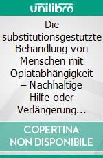 Die substitutionsgestützte Behandlung von Menschen mit Opiatabhängigkeit – Nachhaltige Hilfe oder Verlängerung der Abhängigkeit? Eine Studie zu Effizienz und Problematik der Opiatsubstitution. E-book. Formato PDF