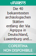 Die 40 bekanntesten archäologischen Stätten entlang der Via Agrippa in Deutschland, Luxemburg und Frankreich. E-book. Formato EPUB ebook di Peggy Leiverkus