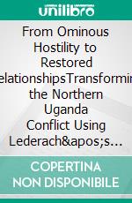 From Ominous Hostility to Restored RelationshipsTransforming the Northern Uganda Conflict Using Lederach&apos;s Integrated Framework for Peacebuilding. E-book. Formato PDF ebook