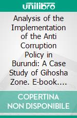 Analysis of the Implementation of the Anti Corruption Policy in Burundi: A Case Study of Gihosha Zone. E-book. Formato PDF ebook di Louis Pasteur Musongera