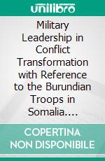 Military Leadership in Conflict Transformation with Reference to the Burundian Troops in Somalia. E-book. Formato PDF ebook