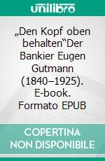 „Den Kopf oben behalten“Der Bankier Eugen Gutmann (1840–1925). E-book. Formato EPUB ebook di Laura Herr