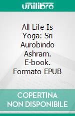 All Life Is Yoga: Sri Aurobindo Ashram. E-book. Formato EPUB ebook di Sri Aurobindo