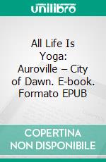 All Life Is Yoga: Auroville – City of Dawn. E-book. Formato EPUB ebook di Sri Aurobindo