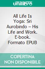 All Life Is Yoga: Sri Aurobindo – His Life and Work. E-book. Formato EPUB ebook