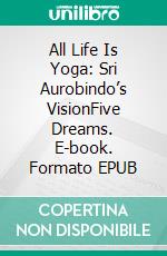 All Life Is Yoga: Sri Aurobindo’s VisionFive Dreams. E-book. Formato EPUB ebook di Sri Aurobindo